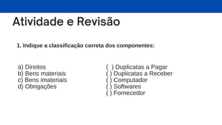 1. Indique a classificação correta dos componentes:
a) Direitos
b) Bens materiais
c) Bens imateriais
d) Obrigações
( ) Duplicatas a Pagar
( ) Duplicatas a Receber
( ) Computador
( ) Softwares
( ) Fornecedor
 