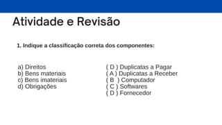 1. Indique a classificação correta dos componentes:
a) Direitos
b) Bens materiais
c) Bens imateriais
d) Obrigações
( D ) Duplicatas a Pagar
( A ) Duplicatas a Receber
( B ) Computador
( C ) Softwares
( D ) Fornecedor
 