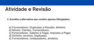 2. Escolha a alternativa que contém apenas Obrigações:
a) Fornecedores, Duplicatas a Receber, dinheiro.
b) Móveis, Clientes, Fornecedores.
c) Fornecedores, Salários a Pagar, Impostos a Pagar.
d) Dinheiro, terrenos, Duplicatas.
e) Fornecedores, computadores, armários.
 
