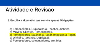 2. Escolha a alternativa que contém apenas Obrigações:
a) Fornecedores, Duplicatas a Receber, dinheiro.
b) Móveis, Clientes, Fornecedores.
c) Fornecedores, Salários a Pagar, Impostos a Pagar.
d) Dinheiro, terrenos, Duplicatas.
e) Fornecedores, computadores, armários.
 