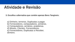 3. Escolha a alternativa que contém apenas Bens Tangíveis:
a) Dinheiro, terrenos, Duplicatas a pagar.
b) Fornecedores, computadores, armários.
c) Computadores, armários, prateleiras.
d) Móveis, Clientes, Fornecedores.
e) Fornecedores, Duplicatas a Receber,
dinheiro.
 