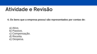 4. Os bens que a empresa possui são representados por contas de:
a) Ativo.
b) Passivo.
c) Compensação.
d) Receita.
e) Despesa.
 