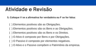 5. Coloque V se a afirmativa for verdadeira ou F se for falsa:
( ) Elementos positivos são as Obrigações.
( ) Elementos positivos são os Bens e as Obrigações.
( ) Elementos positivos são os Bens e os Direitos.
( ) O Ativo é composto por Bens e por Obrigações.
( ) O Passivo é composto por elementos negativos.
( ) O Ativo e o Passivo compõem o Patrimônio da empresa.
 