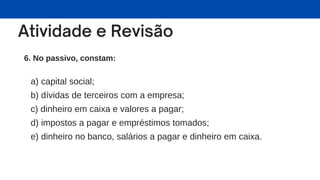 6. No passivo, constam:
a) capital social;
b) dívidas de terceiros com a empresa;
c) dinheiro em caixa e valores a pagar;
d) impostos a pagar e empréstimos tomados;
e) dinheiro no banco, salários a pagar e dinheiro em caixa.
 