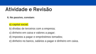 6. No passivo, constam:
a) capital social;
b) dívidas de terceiros com a empresa;
c) dinheiro em caixa e valores a pagar;
d) impostos a pagar e empréstimos tomados;
e) dinheiro no banco, salários a pagar e dinheiro em caixa.
 