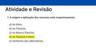 7. A origem e aplicação dos recursos está respectivamente:
a) no Ativo.
b) no Passivo.
c) no Ativo e Passivo.
d) no Passivo e Ativo.
e) nenhuma das alternativas.
 