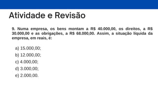 9. Numa empresa, os bens montam a R$ 40.000,00, os direitos, a R$
30.000,00 e as obrigações, a R$ 68.000,00. Assim, a situação líquida da
empresa, em reais, é:
a) 15.000,00;
b) 12.000,00;
c) 4.000,00;
d) 3.000,00;
e) 2.000,00.
 