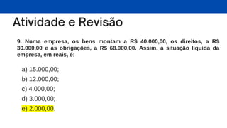 9. Numa empresa, os bens montam a R$ 40.000,00, os direitos, a R$
30.000,00 e as obrigações, a R$ 68.000,00. Assim, a situação líquida da
empresa, em reais, é:
a) 15.000,00;
b) 12.000,00;
c) 4.000,00;
d) 3.000,00;
e) 2.000,00.
 