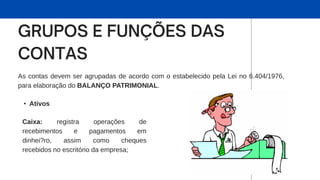 As contas devem ser agrupadas de acordo com o estabelecido pela Lei no 6.404/1976,
para elaboração do BALANÇO PATRIMONIAL.
• Ativos
Caixa: registra operações de
recebimentos e pagamentos em
dinhei?ro, assim como cheques
recebidos no escritório da empresa;
 