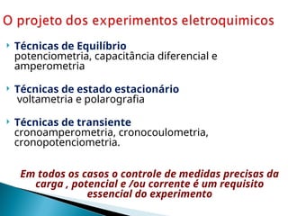  Técnicas de Equilíbrio
potenciometria, capacitância diferencial e
amperometria
 Técnicas de estado estacionário
voltametria e polarografia
 Técnicas de transiente
cronoamperometria, cronocoulometria,
cronopotenciometria.
Em todos os casos o controle de medidas precisas da
carga , potencial e /ou corrente é um requisito
essencial do experimento
 