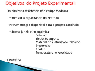 minimizar a resistência não compensada (R)
minimizar a capacitância do eletrodo
instrumentação disponível para o projeto escolhido
máxima janela eletroquímica :
Solvente
Eletrólito suporte
Material do eletrodo de trabalho
Impurezas
Analito
Temperatura e velocidade
segurança
Objetivos do Projeto Experimental:
 