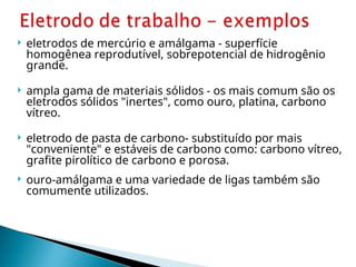  eletrodos de mercúrio e amálgama - superfície
homogênea reprodutível, sobrepotencial de hidrogênio
grande.
 ampla gama de materiais sólidos - os mais comum são os
eletrodos sólidos "inertes", como ouro, platina, carbono
vítreo.
 eletrodo de pasta de carbono- substituído por mais
"conveniente" e estáveis de carbono como: carbono vítreo,
grafite pirolítico de carbono e porosa.
 ouro-amálgama e uma variedade de ligas também são
comumente utilizados.
 