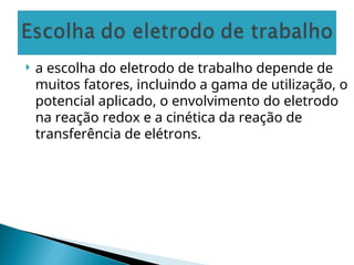  a escolha do eletrodo de trabalho depende de
muitos fatores, incluindo a gama de utilização, o
potencial aplicado, o envolvimento do eletrodo
na reação redox e a cinética da reação de
transferência de elétrons.
 