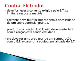  deve fornecer a corrente exigida pelo E.T. sem
limitar a resposta medida.
 corrente deve fluir facilmente sem a necessidade
de um sobrepotencial grande.
 produtos da reação do C.E. não devem interferir
com a reação está sendo estudada.
 ele deve ter uma área grande em comparação
com o E.T. e garantir a equipotencialidade do E.T.
 