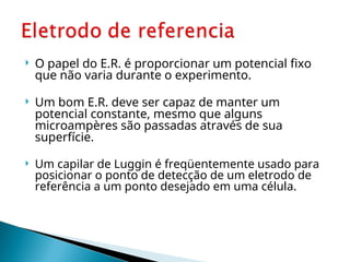  O papel do E.R. é proporcionar um potencial fixo
que não varia durante o experimento.
 Um bom E.R. deve ser capaz de manter um
potencial constante, mesmo que alguns
microampères são passadas através de sua
superfície.
 Um capilar de Luggin é freqüentemente usado para
posicionar o ponto de detecção de um eletrodo de
referência a um ponto desejado em uma célula.
 