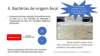 4. Bactérias de origem fecal
• A presença de taxas elevadas de bactérias fecais
no leite cru é um indicador de obtenção e
manipulação do leite em condições higiênicas
deficientes.
Rev. Inst. Laticínios Cândido Tostes, Juiz de Fora, v. 72, n. 3, p. 174-183, jul/set, 2017
Coliformes fecais
lactose
Ácido
láctico
CO₂
Se a maturação
continuar, em 2 a 3
meses não se detecta
mais coliformes
Bactérias patogênicas: Escherichia coli e Samonella
são termolábeis, destruídas pela pasteurização.
 