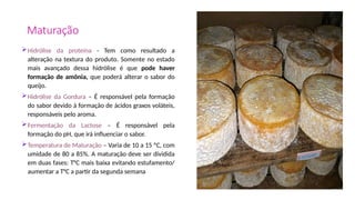 Maturação
Hidrólise da proteína - Tem como resultado a
alteração na textura do produto. Somente no estado
mais avançado dessa hidrólise é que pode haver
formação de amônia, que poderá alterar o sabor do
queijo.
Hidrólise da Gordura – É responsável pela formação
do sabor devido à formação de ácidos graxos voláteis,
responsáveis pelo aroma.
Fermentação da Lactose – É responsável pela
formação do pH, que irá influenciar o sabor.
Temperatura de Maturação – Varia de 10 a 15 ºC, com
umidade de 80 a 85%. A maturação deve ser dividida
em duas fases: T°C mais baixa evitando estufamento/
aumentar a T°C a partir da segunda semana
 