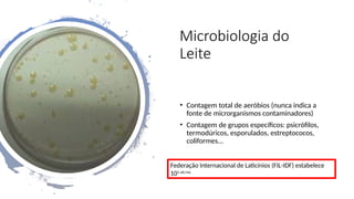 Microbiologia do
Leite
• Contagem total de aeróbios (nunca indica a
fonte de microrganismos contaminadores)
• Contagem de grupos específicos: psicrófilos,
termodúricos, esporulados, estreptococos,
coliformes...
Federação Internacional de Laticínios (FIL-IDF) estabelece
105 ufc/mL
 
