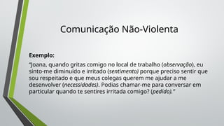 Comunicação Não-Violenta
Exemplo:
“Joana, quando gritas comigo no local de trabalho (observação), eu
sinto-me diminuído e irritado (sentimento) porque preciso sentir que
sou respeitado e que meus colegas querem me ajudar a me
desenvolver (necessidades). Podias chamar-me para conversar em
particular quando te sentires irritada comigo? (pedido).”
 