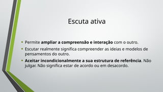Escuta ativa
• Permite ampliar a compreensão e interação com o outro.
• Escutar realmente significa compreender as ideias e modelos de
pensamentos do outro.
• Aceitar incondicionalmente a sua estrutura de referência. Não
julgar. Não significa estar de acordo ou em desacordo.
 
