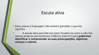 Escuta ativa
• Estar atento à linguagem não verbal e perceber o que ela
significa.
• A escuta ativa permite-nos estar focados no outro e não nos
nossos próprios pensamentos (“silêncio interno”) para podermos
identificar e compreender as suas preocupações, objetivos,
crenças e valores.
 