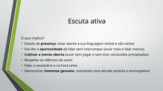 Escuta ativa
O que implica?
• Estado de presença: estar atento à sua linguagem verbal e não verbal
• Dar-lhe a oportunidade de falar sem interromper (ouvir mais e falar menos)
• Cultivar a mente aberta (ouvir sem julgar e sem tirar conclusões precipitadas)
• Respeitar os silêncios do outro
• Falar o necessário e na hora certa
• Demonstrar interesse genuíno, mantendo uma atitude positiva e encorajadora
 
