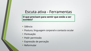 Escuta ativa - Ferramentas
• Silêncio
• Postura, linguagem corporal e contacto ocular
• Pontuação
• Pedir permissão
• Expressão de perceção
• Reformular
O que precisam para sentir que estão a ser
ouvidos?
 