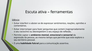 Escuta ativa – ferramentas
Silêncio
• Evitar interferir e abster-se de expressar sentimentos, reações, opiniões e
comentários.
• Evitar interromper para fazer perguntas que cortem inapropriadamente
o seu raciocínio ou desrespeitem o seu espaço de reflexão.
• Permite captar o ambiente mental, emocional e sensorial da
expressão da pessoa, ao mesmo tempo que permite que este explore o
seu território pessoal.
• É uma habilidade fulcral para a comunicação assertiva.
 