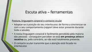 Escuta ativa – ferramentas
Postura, linguagem corporal e contacto ocular
• Adaptar-se à posição do seu interlocutor, de forma a sincronizar-se
com o seu comportamento (rapport deve estar presente durante
toda a sessão).
• A nossa linguagem corporal é facilmente percebida pela maioria
das pessoas - conseguem perceber se está em presença ativa e
recetiva ou, pelo contrário, se não está totalmente presente.
• O contacto ocular transmite que a atenção está focada no
interlocutor.
 