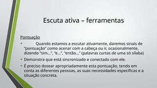 Escuta ativa – ferramentas
Pontuação
• Quando estamos a escutar ativamente, daremos sinais de
“pontuação” como acenar com a cabeça ou ir, ocasionalmente,
dizendo “sim…”, “e…”, “então…” (palavras curtas de uma só sílaba)
• Demonstra que está sincronizado e conectado com ele.
• É preciso dosear apropriadamente esta pontuação, tendo em
conta as diferentes pessoas, as suas necessidades específicas e a
situação concreta.
 