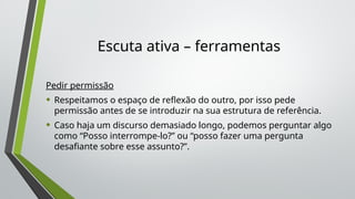 Escuta ativa – ferramentas
Pedir permissão
• Respeitamos o espaço de reflexão do outro, por isso pede
permissão antes de se introduzir na sua estrutura de referência.
• Caso haja um discurso demasiado longo, podemos perguntar algo
como “Posso interrompe-lo?” ou “posso fazer uma pergunta
desafiante sobre esse assunto?”.
 