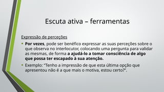 Escuta ativa – ferramentas
Expressão de perceções
• Por vezes, pode ser benéfico expressar as suas perceções sobre o
que observa no interlocutor, colocando uma pergunta para validar
as mesmas, de forma a ajudá-lo a tomar consciência de algo
que possa ter escapado à sua atenção.
• Exemplo: “Tenho a impressão de que esta última opção que
apresentou não é a que mais o motiva, estou certo?”.
 