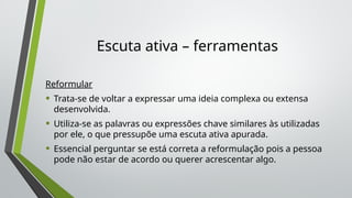 Escuta ativa – ferramentas
Reformular
• Trata-se de voltar a expressar uma ideia complexa ou extensa
desenvolvida.
• Utiliza-se as palavras ou expressões chave similares às utilizadas
por ele, o que pressupõe uma escuta ativa apurada.
• Essencial perguntar se está correta a reformulação pois a pessoa
pode não estar de acordo ou querer acrescentar algo.
 