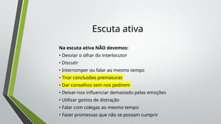 Escuta ativa
Na escuta ativa NÃO devemos:
• Desviar o olhar do interlocutor
• Discutir
• Interromper ou falar ao mesmo tempo
• Tirar conclusões prematuras
• Dar conselhos sem nos pedirem
• Deixar-nos influenciar demasiado pelas emoções
• Utilizar gestos de distração
• Falar com colegas ao mesmo tempo
• Fazer promessas que não se possam cumprir
 