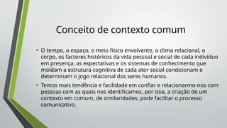 Conceito de contexto comum
• O tempo, o espaço, o meio físico envolvente, o clima relacional, o
corpo, os factores históricos da vida pessoal e social de cada indivíduo
em presença, as expectativas e os sistemas de conhecimento que
moldam a estrutura cognitiva de cada ator social condicionam e
determinam o jogo relacional dos seres humanos.
• Temos mais tendência e facilidade em confiar e relacionarmo-nos com
pessoas com as quais nos identificamos, por isso, a criação de um
contexto em comum, de similaridades, pode facilitar o processo
comunicativo.
 