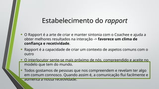 Estabelecimento do rapport
• O Rapport é a arte de criar e manter sintonia com o Coachee e ajuda a
obter melhores resultados na interação -> favorece um clima de
confiança e recetividade.
• Rapport é a capacidade de criar um contexto de aspetos comuns com o
outro
• O interlocutor sente-se mais próximo de nós, compreendido e aceite no
modelo que tem do mundo.
• Todos gostamos de pessoas que nos compreendem e revelam ter algo
em comum connosco. Quando assim é, a comunicação flui facilmente e
aumenta a nossa recetividade.
 