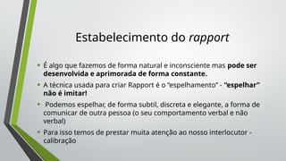 Estabelecimento do rapport
• É algo que fazemos de forma natural e inconsciente mas pode ser
desenvolvida e aprimorada de forma constante.
• A técnica usada para criar Rapport é o “espelhamento” - “espelhar”
não é imitar!
• Podemos espelhar, de forma subtil, discreta e elegante, a forma de
comunicar de outra pessoa (o seu comportamento verbal e não
verbal)
• Para isso temos de prestar muita atenção ao nosso interlocutor -
calibração
 