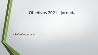Objetivos 2021 - jornada
• Reflexão semanal
 