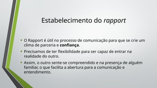 Estabelecimento do rapport
• O Rapport é útil no processo de comunicação para que se crie um
clima de parceria e confiança.
• Precisamos de ter flexibilidade para ser capaz de entrar na
realidade do outro.
• Assim, o outro sente-se compreendido e na presença de alguém
familiar, o que facilita a abertura para a comunicação e
entendimento.
 