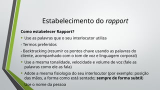 Estabelecimento do rapport
Como estabelecer Rapport?
• Use as palavras que o seu interlocutor utiliza
- Termos preferidos
- Backtracking (resumir os pontos chave usando as palavras do
cliente, acompanhado com o tom de voz e linguagem corporal)
• Use a mesma tonalidade, velocidade e volume de voz (fale as
palavras como ele as fala)
• Adote a mesma fisiologia do seu interlocutor (por exemplo: posição
das mãos, a forma como está sentado; sempre de forma subtil)
• Use o nome da pessoa
 