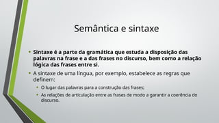 Semântica e sintaxe
• Sintaxe é a parte da gramática que estuda a disposição das
palavras na frase e a das frases no discurso, bem como a relação
lógica das frases entre si.
• A sintaxe de uma língua, por exemplo, estabelece as regras que
definem:
• O lugar das palavras para a construção das frases;
• As relações de articulação entre as frases de modo a garantir a coerência do
discurso.
 