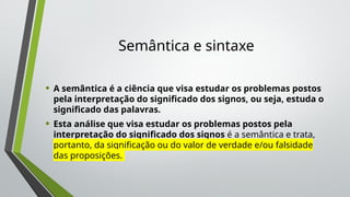 Semântica e sintaxe
• A semântica é a ciência que visa estudar os problemas postos
pela interpretação do significado dos signos, ou seja, estuda o
significado das palavras.
• Esta análise que visa estudar os problemas postos pela
interpretação do significado dos signos é a semântica e trata,
portanto, da significação ou do valor de verdade e/ou falsidade
das proposições.
 