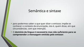 Semântica e sintaxe
• para podermos saber o que quer dizer o emissor, impõe-se
conhecer o contexto da enunciação, isto é, quem disse, em que
circunstâncias, com que intenção.
• O domínio da língua é necessário mas não suficiente para se
compreender a mensagem emitida pelo emissor.
 