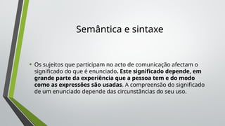 Semântica e sintaxe
• Os sujeitos que participam no acto de comunicação afectam o
significado do que é enunciado. Este significado depende, em
grande parte da experiência que a pessoa tem e do modo
como as expressões são usadas. A compreensão do significado
de um enunciado depende das circunstâncias do seu uso.
 