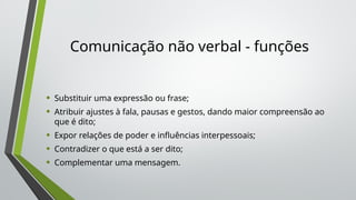 Comunicação não verbal - funções
• Substituir uma expressão ou frase;
• Atribuir ajustes à fala, pausas e gestos, dando maior compreensão ao
que é dito;
• Expor relações de poder e influências interpessoais;
• Contradizer o que está a ser dito;
• Complementar uma mensagem.
 