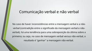 Comunicação verbal e não verbal
No caso de haver inconsistências entre a mensagem verbal e a não-
verbal (contradição entre o significado da mensagem verbal e não-
verbal), há uma tendência para uma sobreposição da última sobre a
primeira; ou seja, no caso de mensagem verbal versus não-verbal, o
resultado é "ganhar" a mensagem não-verbal.
 