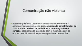 Comunicação não violenta
• Rosenberg define a Comunicação Não-Violenta como uma
abordagem da comunicação, que compreende as habilidades de
falar e ouvir, que leva os indivíduos a se entregarem de
coração, possibilitando a conexão com si mesmos e com os
outros, permitindo assim que a compaixão se desenvolva.
 