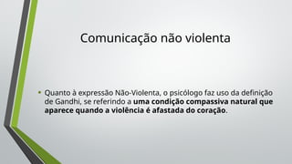 Comunicação não violenta
• Quanto à expressão Não-Violenta, o psicólogo faz uso da definição
de Gandhi, se referindo a uma condição compassiva natural que
aparece quando a violência é afastada do coração.
 