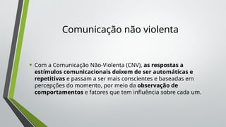 Comunicação não violenta
• Com a Comunicação Não-Violenta (CNV), as respostas a
estímulos comunicacionais deixem de ser automáticas e
repetitivas e passam a ser mais conscientes e baseadas em
percepções do momento, por meio da observação de
comportamentos e fatores que tem influência sobre cada um.
 