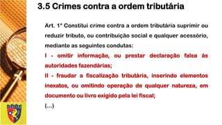 Art.1°Constituicrimecontraaordemtributáriasuprimiroureduzirtributo,oucontribuiçãosocialequalqueracessório, medianteasseguintescondutas: 
I-omitirinformação,ouprestardeclaraçãofalsaàsautoridadesfazendárias; 
II-fraudarafiscalizaçãotributária,inserindoelementosinexatos,ouomitindooperaçãodequalquernatureza,emdocumentooulivroexigidopelaleifiscal; 
(...) 
3.5 Crimes contra a ordem tributária  